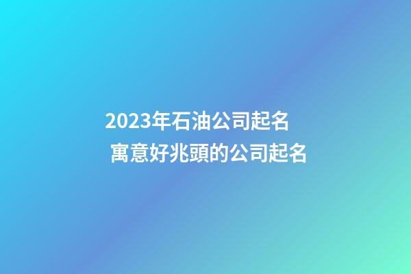 2023年石油公司起名 寓意好兆頭的公司起名